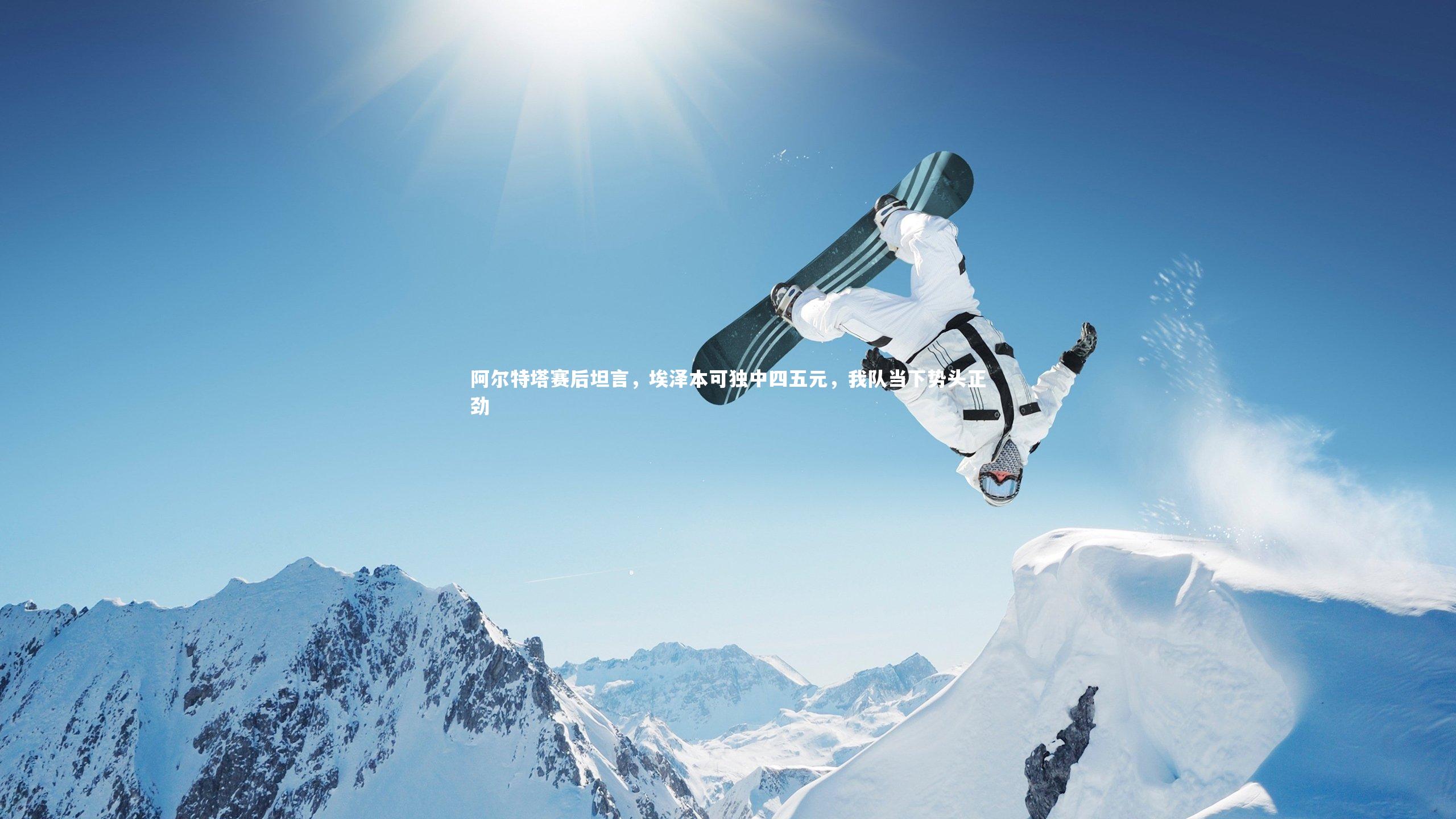 开云体育平台-阿尔特塔赛后坦言，埃泽本可独中四五元，我队当下势头正劲